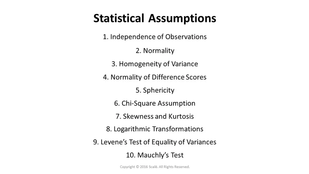 There are several different statistical assumptions: Independence of observations, normality, homogeneity of variance, normality of difference scores, sphericity, and the chi-square assumption. There are statistical tests used to assess statistical assumptions: Skewness and kurtosis, logarithmic transformations, Levene's Test of Equality of Variances, and Mauchly's Test.