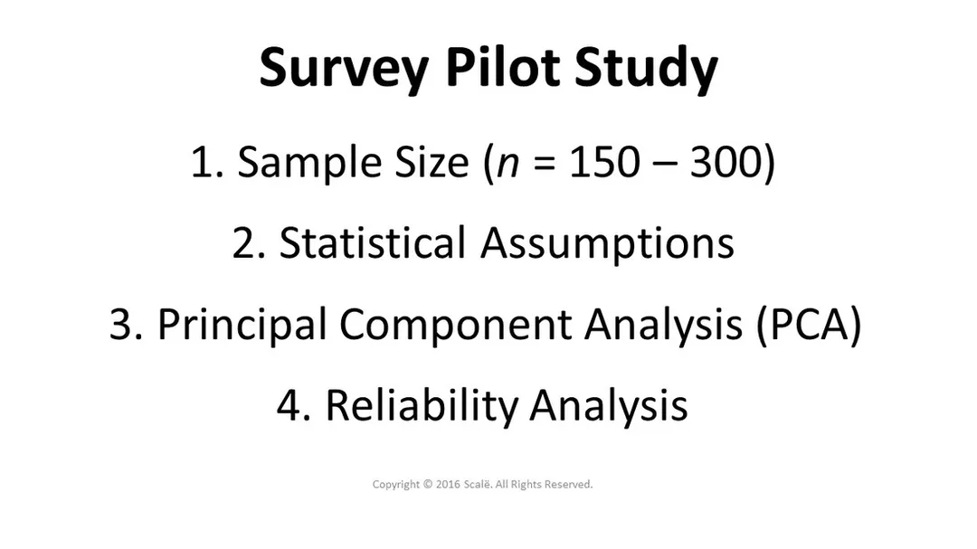 A survey pilot study consists of a sample of 150-300 participants. The analysis consists of testing statistical assumptions, principal components analysis (PCA), and reliability analysis.