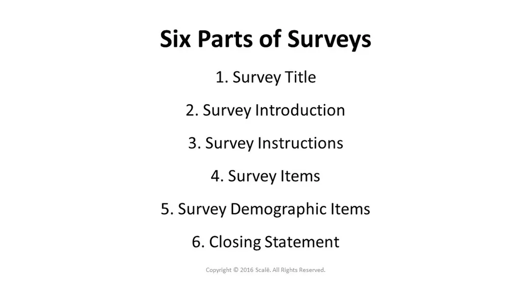 There are six parts to any survey: Title, introduction, instructions, items, demographic items, closing statement.